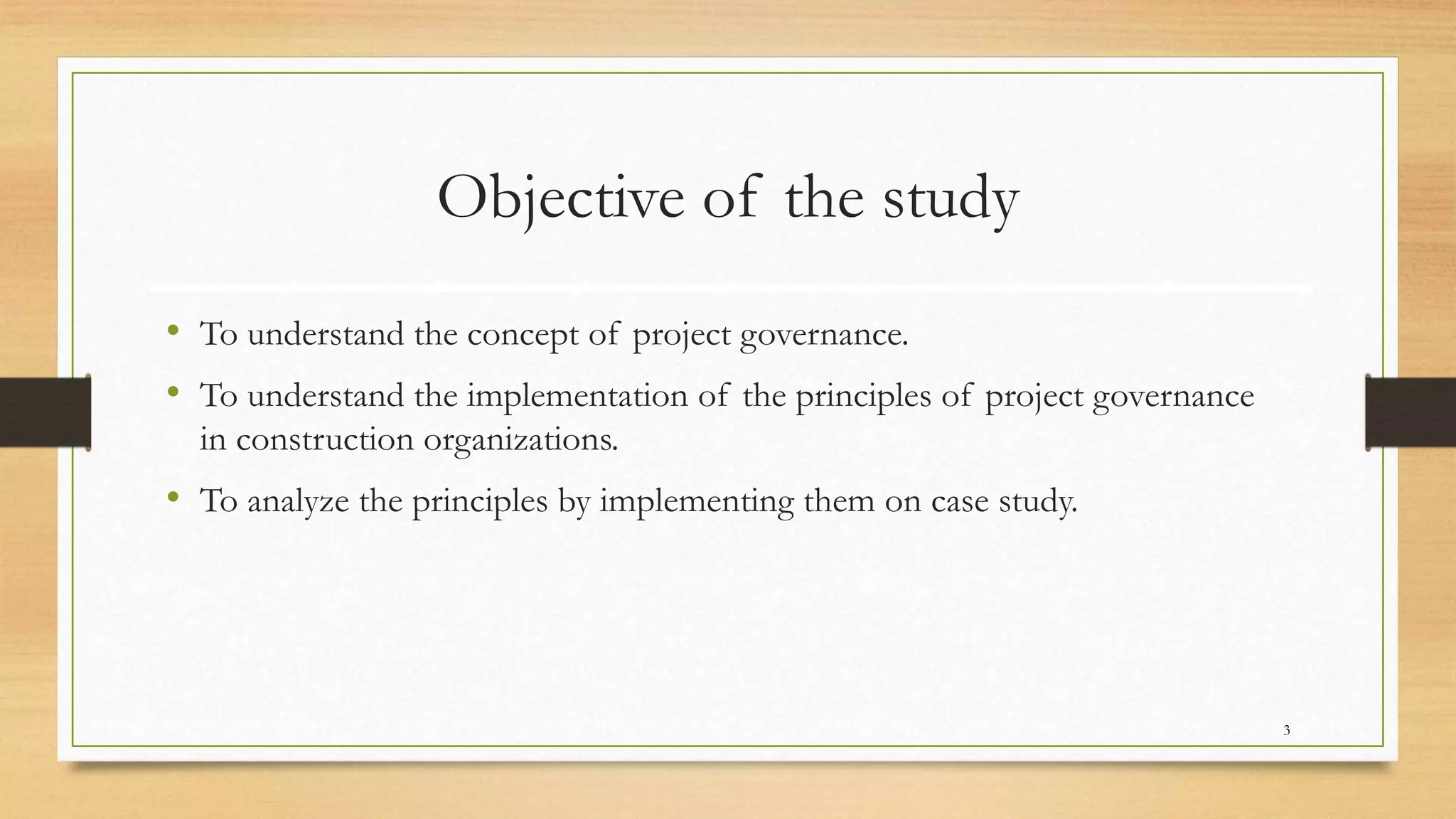 Objective of the study
• To understand the concept of project governance.
• To understand the implementation of the principles of project governance
in construction organizations.
• To analyze the principles by implementing them on case study.
3
 