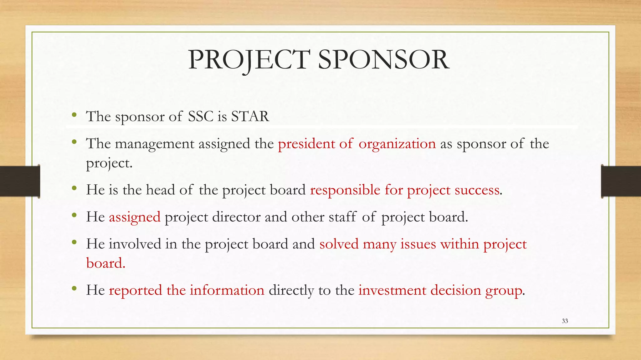 PROJECT SPONSOR
• The sponsor of SSC is STAR
• The management assigned the president of organization as sponsor of the
project.
• He is the head of the project board responsible for project success.
• He assigned project director and other staff of project board.
• He involved in the project board and solved many issues within project
board.
• He reported the information directly to the investment decision group.
33
 