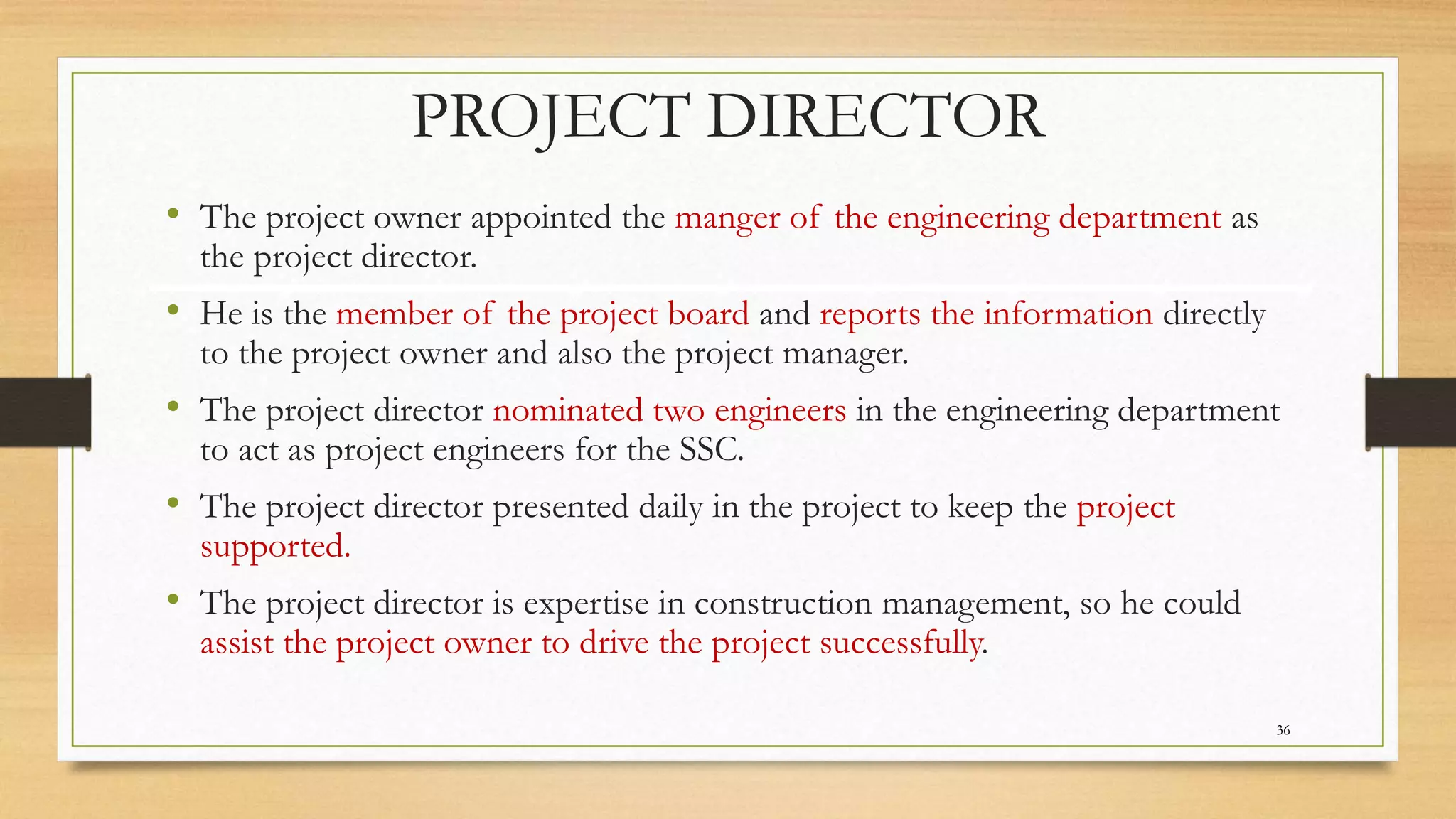 PROJECT DIRECTOR
• The project owner appointed the manger of the engineering department as
the project director.
• He is the member of the project board and reports the information directly
to the project owner and also the project manager.
• The project director nominated two engineers in the engineering department
to act as project engineers for the SSC.
• The project director presented daily in the project to keep the project
supported.
• The project director is expertise in construction management, so he could
assist the project owner to drive the project successfully.
36
 