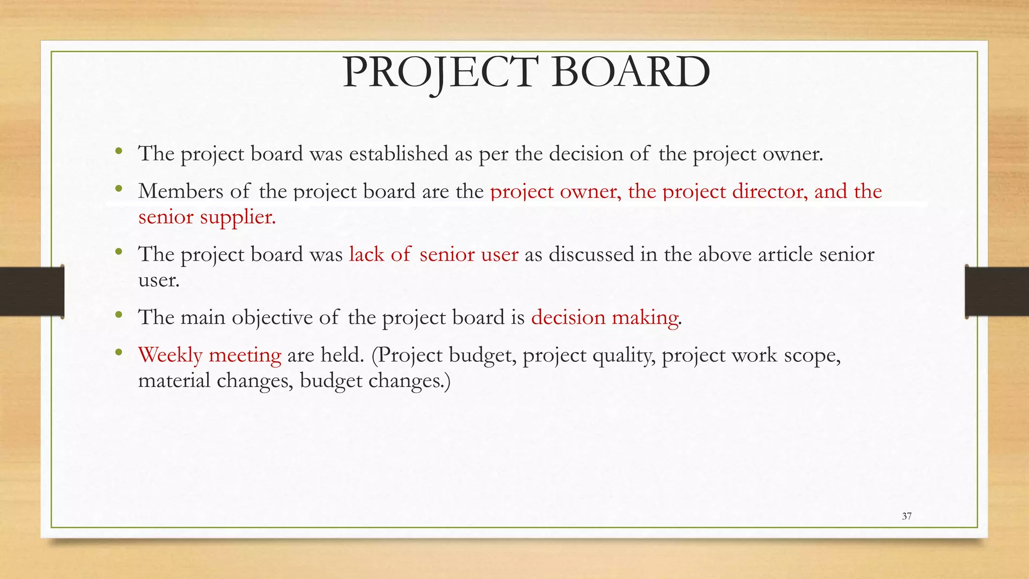 PROJECT BOARD
• The project board was established as per the decision of the project owner.
• Members of the project board are the project owner, the project director, and the
senior supplier.
• The project board was lack of senior user as discussed in the above article senior
user.
• The main objective of the project board is decision making.
• Weekly meeting are held. (Project budget, project quality, project work scope,
material changes, budget changes.)
37
 