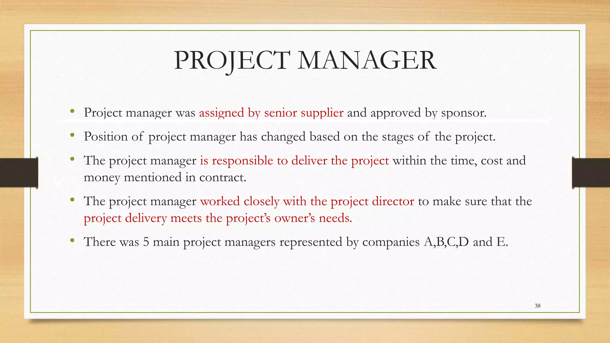 PROJECT MANAGER
• Project manager was assigned by senior supplier and approved by sponsor.
• Position of project manager has changed based on the stages of the project.
• The project manager is responsible to deliver the project within the time, cost and
money mentioned in contract.
• The project manager worked closely with the project director to make sure that the
project delivery meets the project’s owner’s needs.
• There was 5 main project managers represented by companies A,B,C,D and E.
38
 