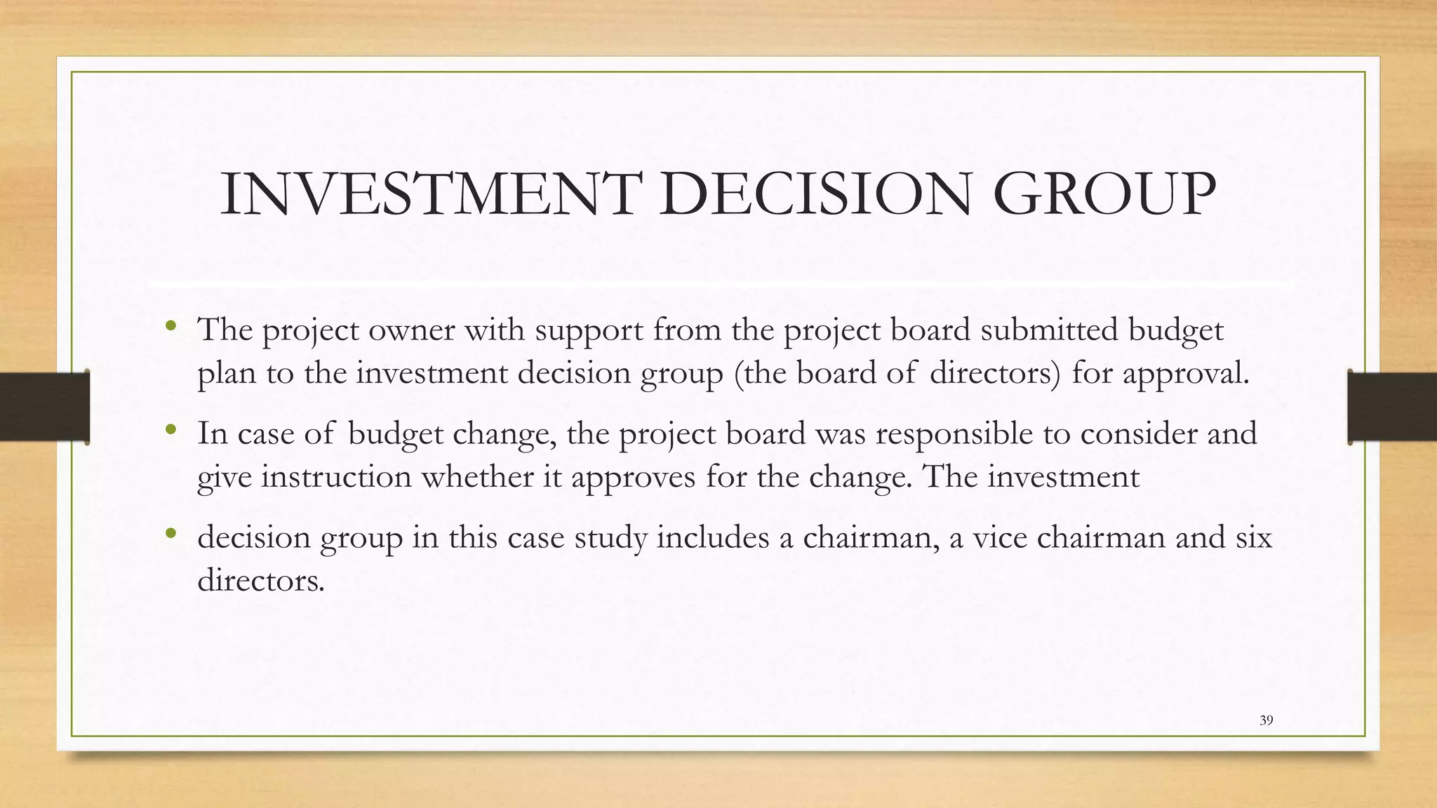 INVESTMENT DECISION GROUP
• The project owner with support from the project board submitted budget
plan to the investment decision group (the board of directors) for approval.
• In case of budget change, the project board was responsible to consider and
give instruction whether it approves for the change. The investment
• decision group in this case study includes a chairman, a vice chairman and six
directors.
39
 