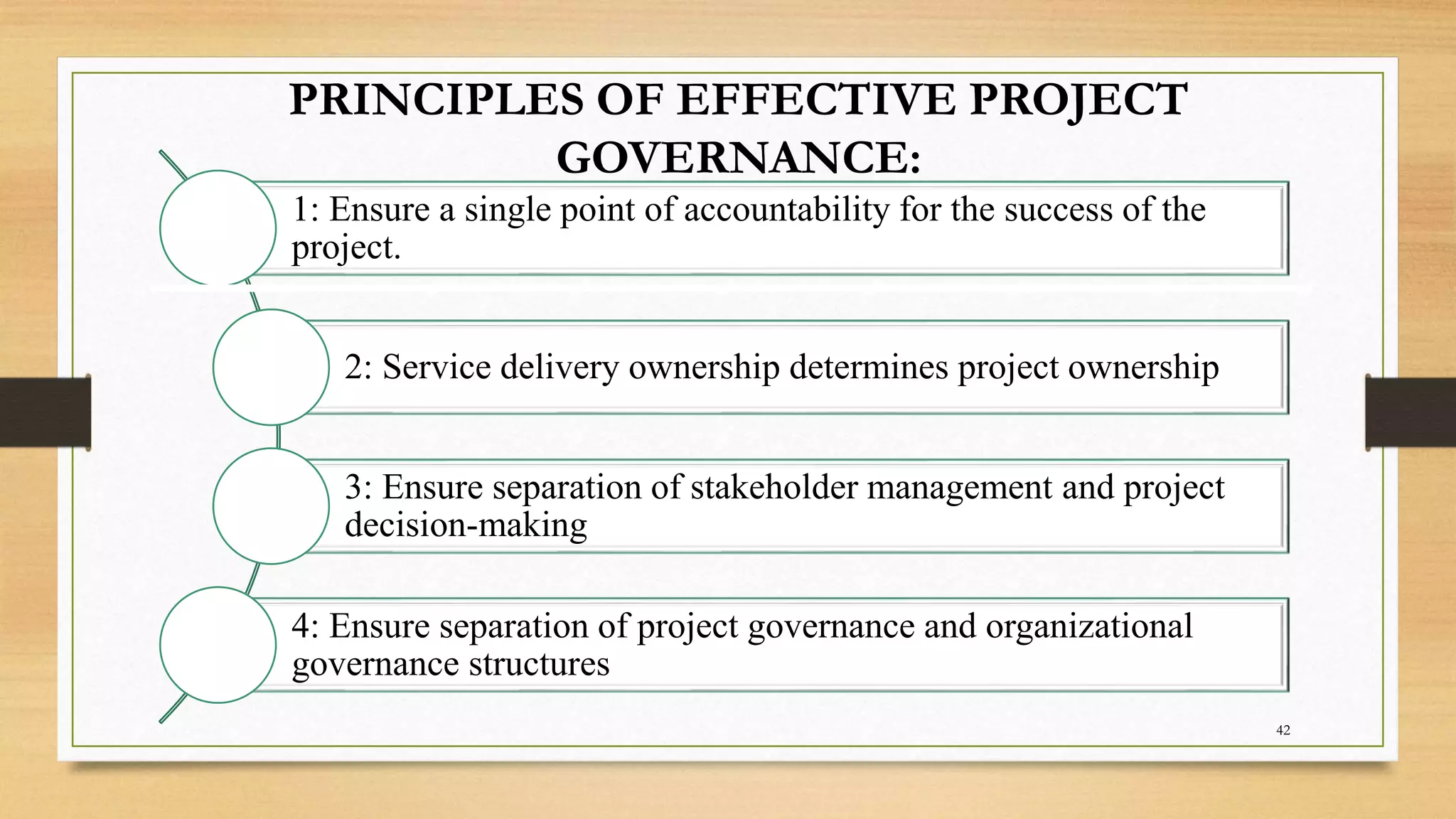 PRINCIPLES OF EFFECTIVE PROJECT
GOVERNANCE:
1: Ensure a single point of accountability for the success of the
project.
2: Service delivery ownership determines project ownership
3: Ensure separation of stakeholder management and project
decision-making
4: Ensure separation of project governance and organizational
governance structures
42
 