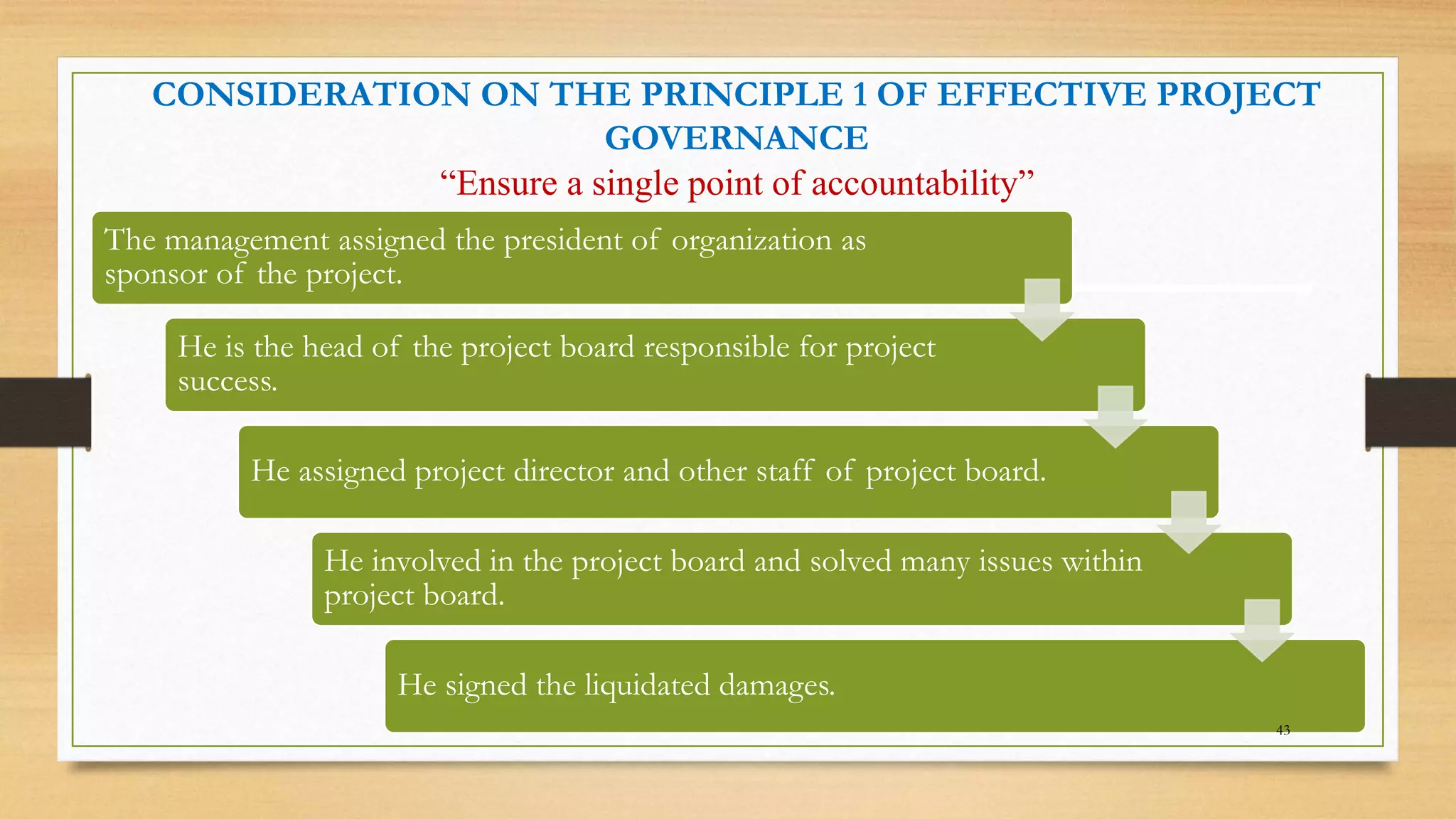 CONSIDERATION ON THE PRINCIPLE 1 OF EFFECTIVE PROJECT
GOVERNANCE
“Ensure a single point of accountability”
The management assigned the president of organization as
sponsor of the project.
He is the head of the project board responsible for project
success.
He assigned project director and other staff of project board.
He involved in the project board and solved many issues within
project board.
He signed the liquidated damages.
43
 