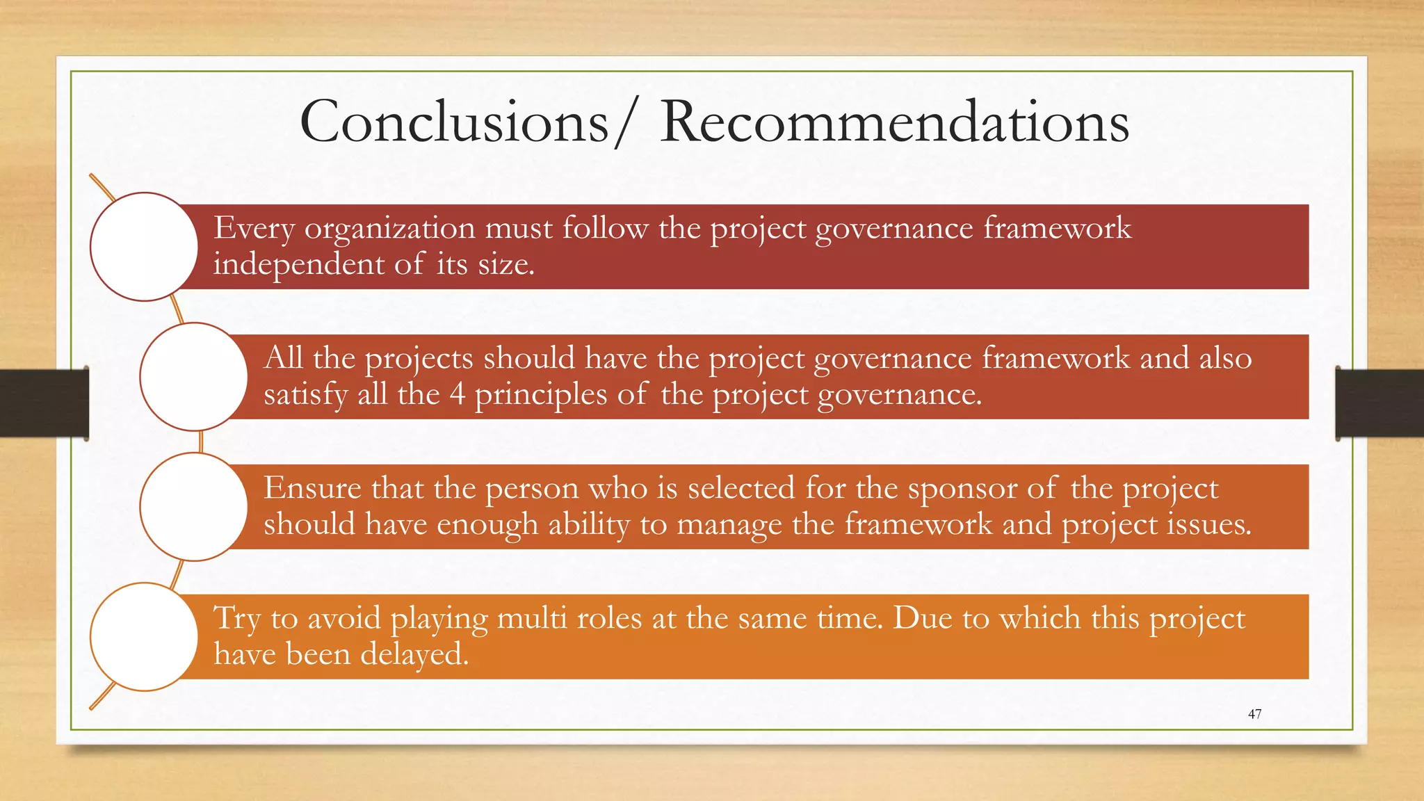 Conclusions/ Recommendations
Every organization must follow the project governance framework
independent of its size.
All the projects should have the project governance framework and also
satisfy all the 4 principles of the project governance.
Ensure that the person who is selected for the sponsor of the project
should have enough ability to manage the framework and project issues.
Try to avoid playing multi roles at the same time. Due to which this project
have been delayed.
47
 