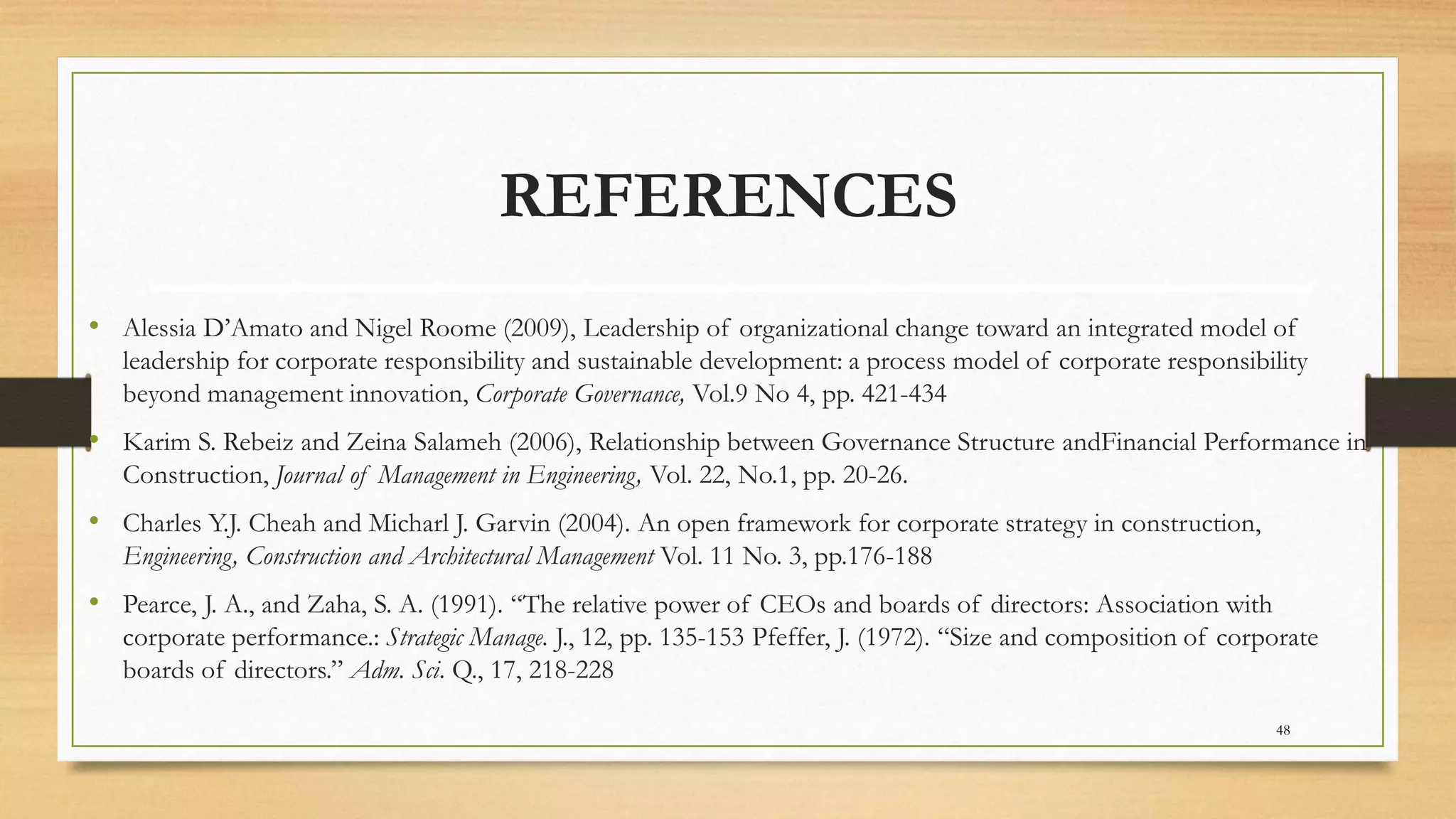 REFERENCES
• Alessia D’Amato and Nigel Roome (2009), Leadership of organizational change toward an integrated model of
leadership for corporate responsibility and sustainable development: a process model of corporate responsibility
beyond management innovation, Corporate Governance, Vol.9 No 4, pp. 421-434
• Karim S. Rebeiz and Zeina Salameh (2006), Relationship between Governance Structure andFinancial Performance in
Construction, Journal of Management in Engineering, Vol. 22, No.1, pp. 20-26.
• Charles Y.J. Cheah and Micharl J. Garvin (2004). An open framework for corporate strategy in construction,
Engineering, Construction and Architectural Management Vol. 11 No. 3, pp.176-188
• Pearce, J. A., and Zaha, S. A. (1991). “The relative power of CEOs and boards of directors: Association with
corporate performance.: Strategic Manage. J., 12, pp. 135-153 Pfeffer, J. (1972). “Size and composition of corporate
boards of directors.” Adm. Sci. Q., 17, 218-228
48
 