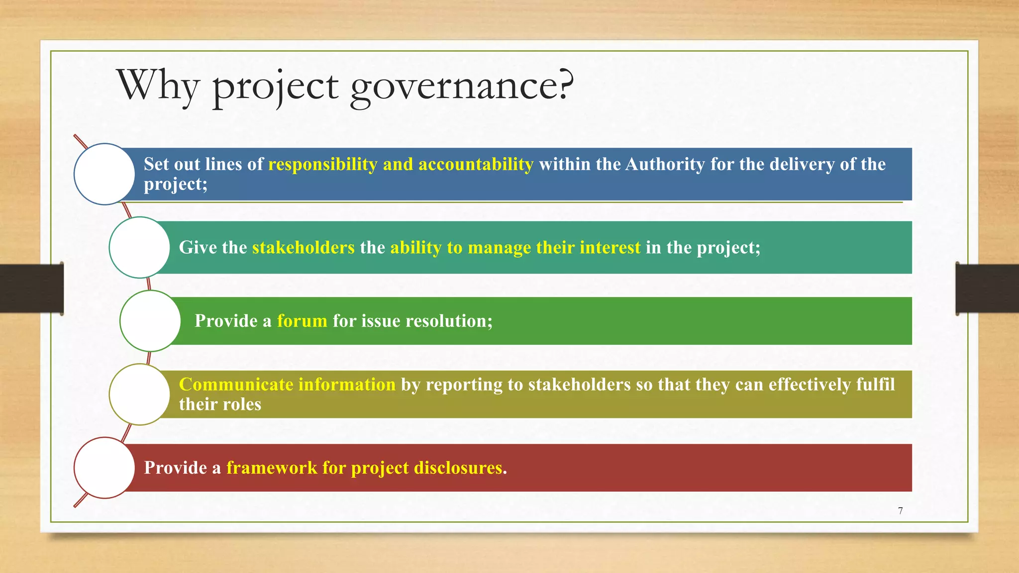 Why project governance?
Set out lines of responsibility and accountability within the Authority for the delivery of the
project;
Give the stakeholders the ability to manage their interest in the project;
Provide a forum for issue resolution;
Communicate information by reporting to stakeholders so that they can effectively fulfil
their roles
Provide a framework for project disclosures.
7
 