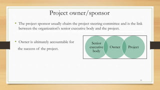 Project owner/sponsor
• The project sponsor usually chairs the project steering committee and is the link
between the organization's senior executive body and the project.
• Owner is ultimately accountable for
the success of the project.
Senior
executive
body
Owner Project
10
 