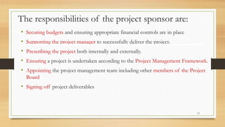 The responsibilities of the project sponsor are:
• Securing budgets and ensuring appropriate financial controls are in place
• Supporting the project manager to successfully deliver the project.
• Prescribing the project both internally and externally.
• Ensuring a project is undertaken according to the Project Management Framework.
• Appointing the project management team including other members of the Project
Board
• Signing off project deliverables
12
 