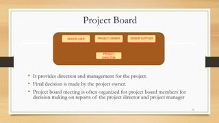 Project Board
• It provides direction and management for the project.
• Final decision is made by the project owner.
• Project board meeting is often organized for project board members for
decision making on reports of the project director and project manager
SENIOR SUPPLIERPROJECT OWNER
PROJECT
DIRECTOR
SENIOR USER
13
 