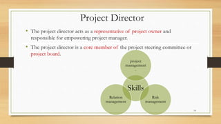 Project Director
• The project director acts as a representative of project owner and
responsible for empowering project manager.
• The project director is a core member of the project steering committee or
project board.
Skills
project
management
.
Risk
management
Relation
management
14
 