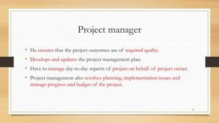 Project manager
• He ensures that the project outcomes are of required quality.
• Develops and updates the project management plan.
• Have to manage day-to-day aspects of project on behalf of project owner.
• Project management also resolves planning, implementation issues and
manage progress and budget of the project.
15
 