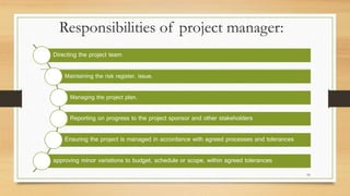 Responsibilities of project manager:
Directing the project team
Maintaining the risk register, issue.
Managing the project plan.
Reporting on progress to the project sponsor and other stakeholders
Ensuring the project is managed in accordance with agreed processes and tolerances
approving minor variations to budget, schedule or scope, within agreed tolerances
16
 