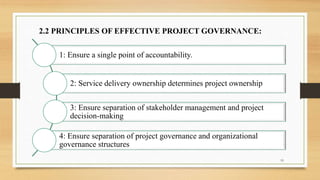 2.2 PRINCIPLES OF EFFECTIVE PROJECT GOVERNANCE:
1: Ensure a single point of accountability.
2: Service delivery ownership determines project ownership
3: Ensure separation of stakeholder management and project
decision-making
4: Ensure separation of project governance and organizational
governance structures
19
 