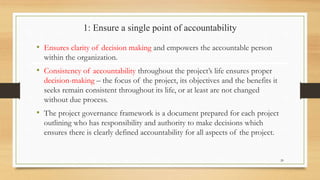 1: Ensure a single point of accountability
• Ensures clarity of decision making and empowers the accountable person
within the organization.
• Consistency of accountability throughout the project’s life ensures proper
decision-making – the focus of the project, its objectives and the benefits it
seeks remain consistent throughout its life, or at least are not changed
without due process.
• The project governance framework is a document prepared for each project
outlining who has responsibility and authority to make decisions which
ensures there is clearly defined accountability for all aspects of the project.
20
 