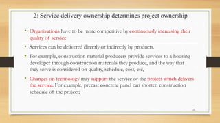 2: Service delivery ownership determines project ownership
• Organizations have to be more competitive by continuously increasing their
quality of service
• Services can be delivered directly or indirectly by products.
• For example, construction material producers provide services to a housing
developer through construction materials they produce, and the way that
they serve is considered on quality, schedule, cost, etc,
• Changes on technology may support the service or the project which delivers
the service. For example, precast concrete panel can shorten construction
schedule of the project;
22
 