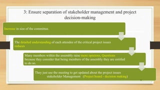 3: Ensure separation of stakeholder management and project
decision-making
Increase in size of the committee.
The detailed understanding of each attendee of the critical project issues
reduces
Many members within the assembly raise more opinions, Questions
because they consider that being members of the assembly they are entitled
to do so.
They just use the meeting to get updated about the project issues
stakeholder Management (Project board - decision making)
24
 