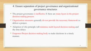 4: Ensure separation of project governance and organizational
governance structures
• The project governance is ineffective if there are many layers in the project
decision making process.
• Organization structures generally do not provide the necessary framework to
deliver a project.
• Adoption of this principle will minimize multi layered decision making and
the time delays.
• Empower Project decision making body to make decisions in a timely
manner.
25
 