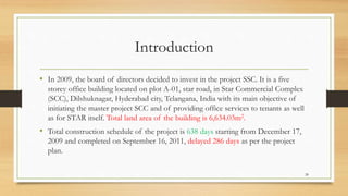 Introduction
• In 2009, the board of directors decided to invest in the project SSC. It is a five
storey office building located on plot A-01, star road, in Star Commercial Complex
(SCC), Dilshuknagar, Hyderabad city, Telangana, India with its main objective of
initiating the master project SCC and of providing office services to tenants as well
as for STAR itself. Total land area of the building is 6,634.03m2.
• Total construction schedule of the project is 638 days starting from December 17,
2009 and completed on September 16, 2011, delayed 286 days as per the project
plan.
28
 