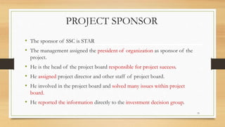 PROJECT SPONSOR
• The sponsor of SSC is STAR
• The management assigned the president of organization as sponsor of the
project.
• He is the head of the project board responsible for project success.
• He assigned project director and other staff of project board.
• He involved in the project board and solved many issues within project
board.
• He reported the information directly to the investment decision group.
33
 