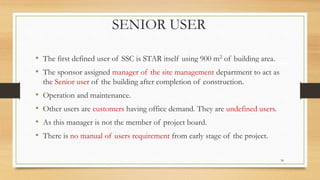 SENIOR USER
• The first defined user of SSC is STAR itself using 900 m2 of building area.
• The sponsor assigned manager of the site management department to act as
the Senior user of the building after completion of construction.
• Operation and maintenance.
• Other users are customers having office demand. They are undefined users.
• As this manager is not the member of project board.
• There is no manual of users requirement from early stage of the project.
34
 