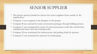 SENIOR SUPPLIER
• The project sponsor decided to choose the senior suppliers from outside of the
organization.
• Company A was assigned as the designer of the project.
• Company B was selected for main construction packages through bidding process.
• Company C was nominated by owner for sub-construction works like transformer,
underground water tank and retaining walls.
• Company D was nominated for infrastructure and parking sheds by sponsor.
• Company E was nominated by sponsor for landscaping.
It is reminded that all of the senior suppliers nominated by owner are professional in the allotted works
35
 
