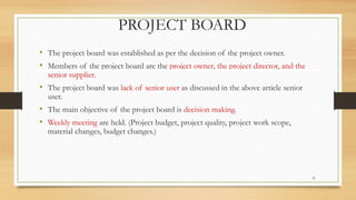 PROJECT BOARD
• The project board was established as per the decision of the project owner.
• Members of the project board are the project owner, the project director, and the
senior supplier.
• The project board was lack of senior user as discussed in the above article senior
user.
• The main objective of the project board is decision making.
• Weekly meeting are held. (Project budget, project quality, project work scope,
material changes, budget changes.)
37
 