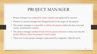 PROJECT MANAGER
• Project manager was assigned by senior supplier and approved by sponsor.
• Position of project manager has changed based on the stages of the project.
• The project manager is responsible to deliver the project within the time, cost and
money mentioned in contract.
• The project manager worked closely with the project director to make sure that the
project delivery meets the project’s owner’s needs.
• There was 5 main project managers represented by companies A,B,C,D and E.
38
 