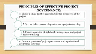 PRINCIPLES OF EFFECTIVE PROJECT
GOVERNANCE:
1: Ensure a single point of accountability for the success of the
project.
2: Service delivery ownership determines project ownership
3: Ensure separation of stakeholder management and project
decision-making
4: Ensure separation of project governance and organizational
governance structures
42
 