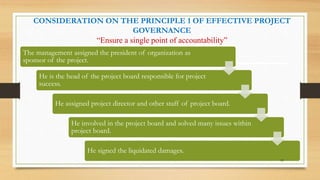 CONSIDERATION ON THE PRINCIPLE 1 OF EFFECTIVE PROJECT
GOVERNANCE
“Ensure a single point of accountability”
The management assigned the president of organization as
sponsor of the project.
He is the head of the project board responsible for project
success.
He assigned project director and other staff of project board.
He involved in the project board and solved many issues within
project board.
He signed the liquidated damages.
43
 