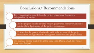 Conclusions/ Recommendations
Every organization must follow the project governance framework
independent of its size.
All the projects should have the project governance framework and also
satisfy all the 4 principles of the project governance.
Ensure that the person who is selected for the sponsor of the project
should have enough ability to manage the framework and project issues.
Try to avoid playing multi roles at the same time. Due to which this project
have been delayed.
47
 