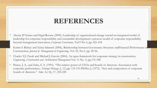 REFERENCES
• Alessia D’Amato and Nigel Roome (2009), Leadership of organizational change toward an integrated model of
leadership for corporate responsibility and sustainable development: a process model of corporate responsibility
beyond management innovation, Corporate Governance, Vol.9 No 4, pp. 421-434
• Karim S. Rebeiz and Zeina Salameh (2006), Relationship between Governance Structure andFinancial Performance in
Construction, Journal of Management in Engineering, Vol. 22, No.1, pp. 20-26.
• Charles Y.J. Cheah and Micharl J. Garvin (2004). An open framework for corporate strategy in construction,
Engineering, Construction and Architectural Management Vol. 11 No. 3, pp.176-188
• Pearce, J. A., and Zaha, S. A. (1991). “The relative power of CEOs and boards of directors: Association with
corporate performance.: Strategic Manage. J., 12, pp. 135-153 Pfeffer, J. (1972). “Size and composition of corporate
boards of directors.” Adm. Sci. Q., 17, 218-228
48
 