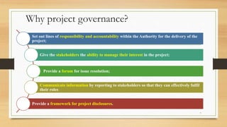 Why project governance?
Set out lines of responsibility and accountability within the Authority for the delivery of the
project;
Give the stakeholders the ability to manage their interest in the project;
Provide a forum for issue resolution;
Communicate information by reporting to stakeholders so that they can effectively fulfil
their roles
Provide a framework for project disclosures.
7
 