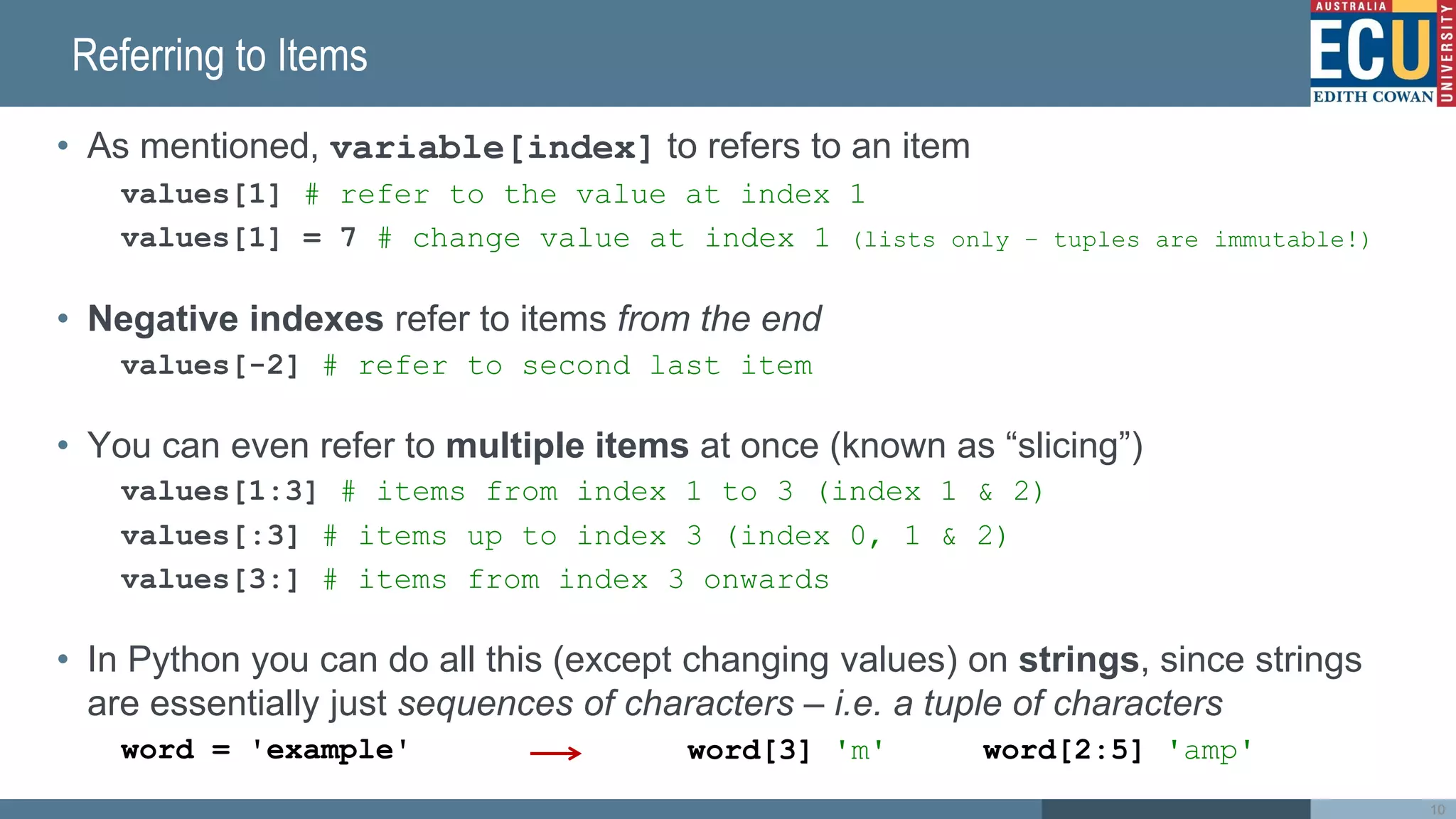 Referring to Items
• As mentioned, variable[index] to refers to an item
values[1] # refer to the value at index 1
values[1] = 7 # change value at index 1 (lists only – tuples are immutable!)
• Negative indexes refer to items from the end
values[-2] # refer to second last item
• You can even refer to multiple items at once (known as “slicing”)
values[1:3] # items from index 1 to 3 (index 1 & 2)
values[:3] # items up to index 3 (index 0, 1 & 2)
values[3:] # items from index 3 onwards
• In Python you can do all this (except changing values) on strings, since strings
are essentially just sequences of characters – i.e. a tuple of characters
word = 'example'
10
word[3] 'm' word[2:5] 'amp'
 