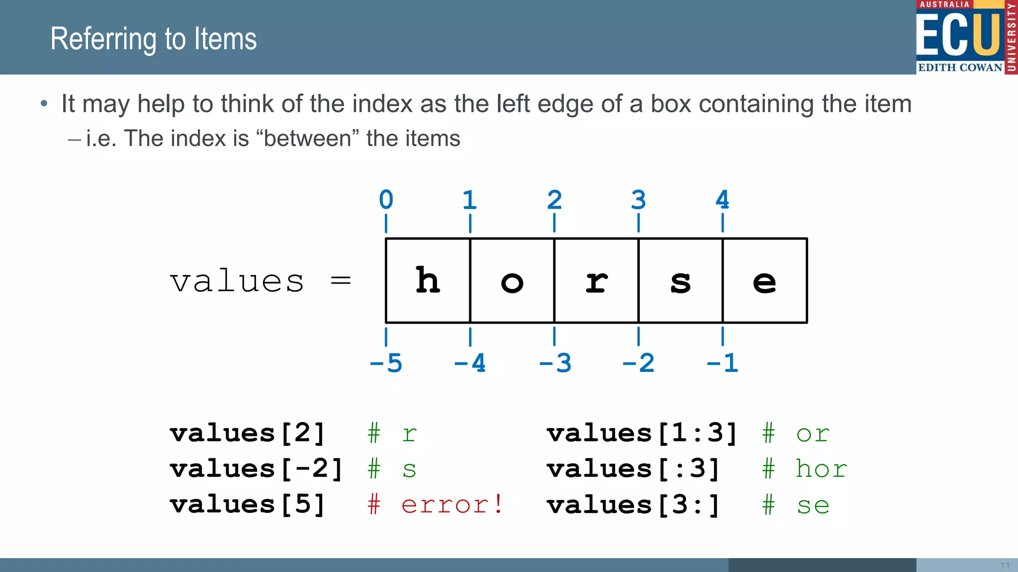 Referring to Items
• It may help to think of the index as the left edge of a box containing the item
– i.e. The index is “between” the items
11
h o r s e
0
values =
values[2] # r
values[-2] # s
values[5] # error!
1 2 3 4
-5 -4 -3 -2 -1
values[1:3] # or
values[:3] # hor
values[3:] # se
5
✗
 