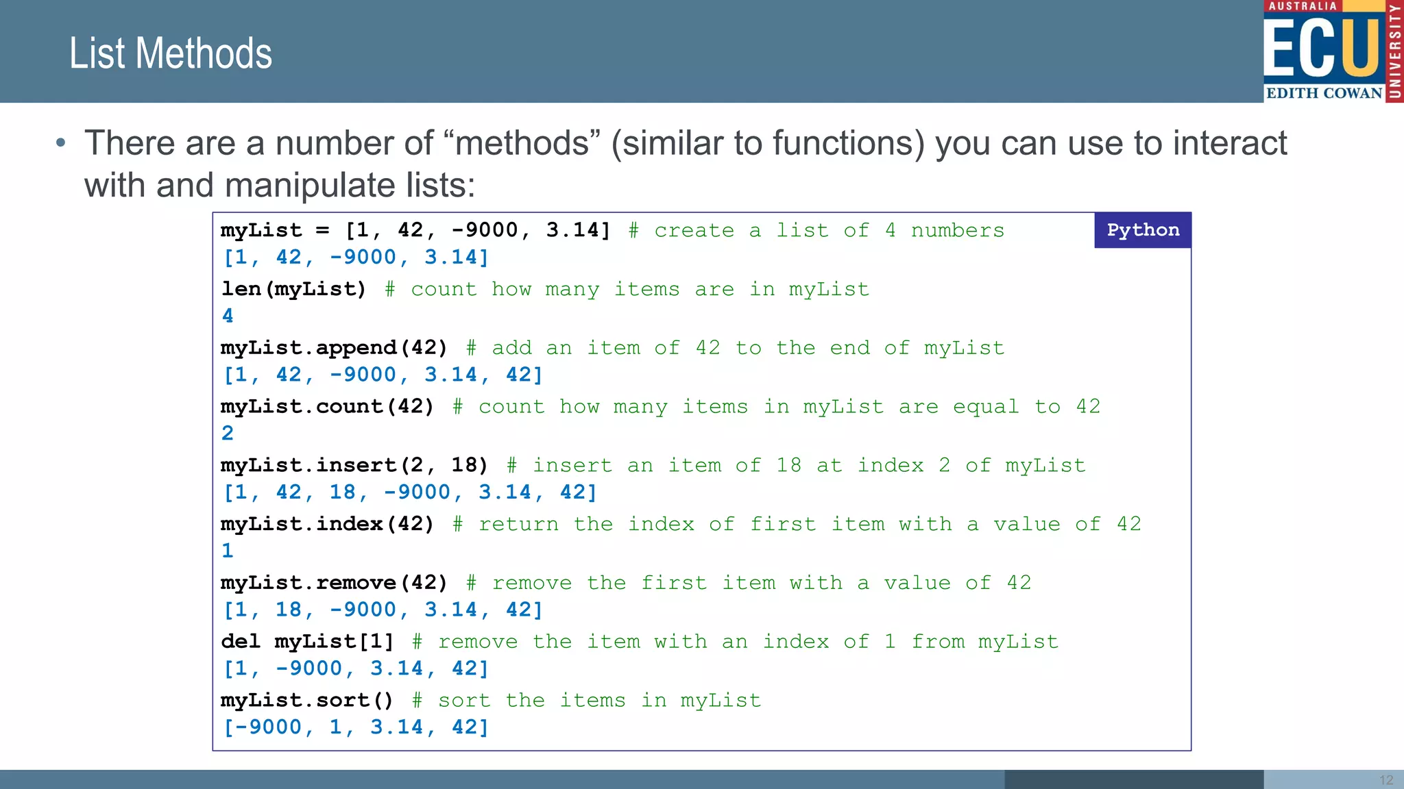 List Methods
• There are a number of “methods” (similar to functions) you can use to interact
with and manipulate lists:
myList = [1, 42, -9000, 3.14] # create a list of 4 numbers
[1, 42, -9000, 3.14]
len(myList) # count how many items are in myList
4
myList.append(42) # add an item of 42 to the end of myList
[1, 42, -9000, 3.14, 42]
myList.count(42) # count how many items in myList are equal to 42
2
myList.insert(2, 18) # insert an item of 18 at index 2 of myList
[1, 42, 18, -9000, 3.14, 42]
myList.index(42) # return the index of first item with a value of 42
1
myList.remove(42) # remove the first item with a value of 42
[1, 18, -9000, 3.14, 42]
del myList[1] # remove the item with an index of 1 from myList
[1, -9000, 3.14, 42]
myList.sort() # sort the items in myList
[-9000, 1, 3.14, 42]
Python
12
 