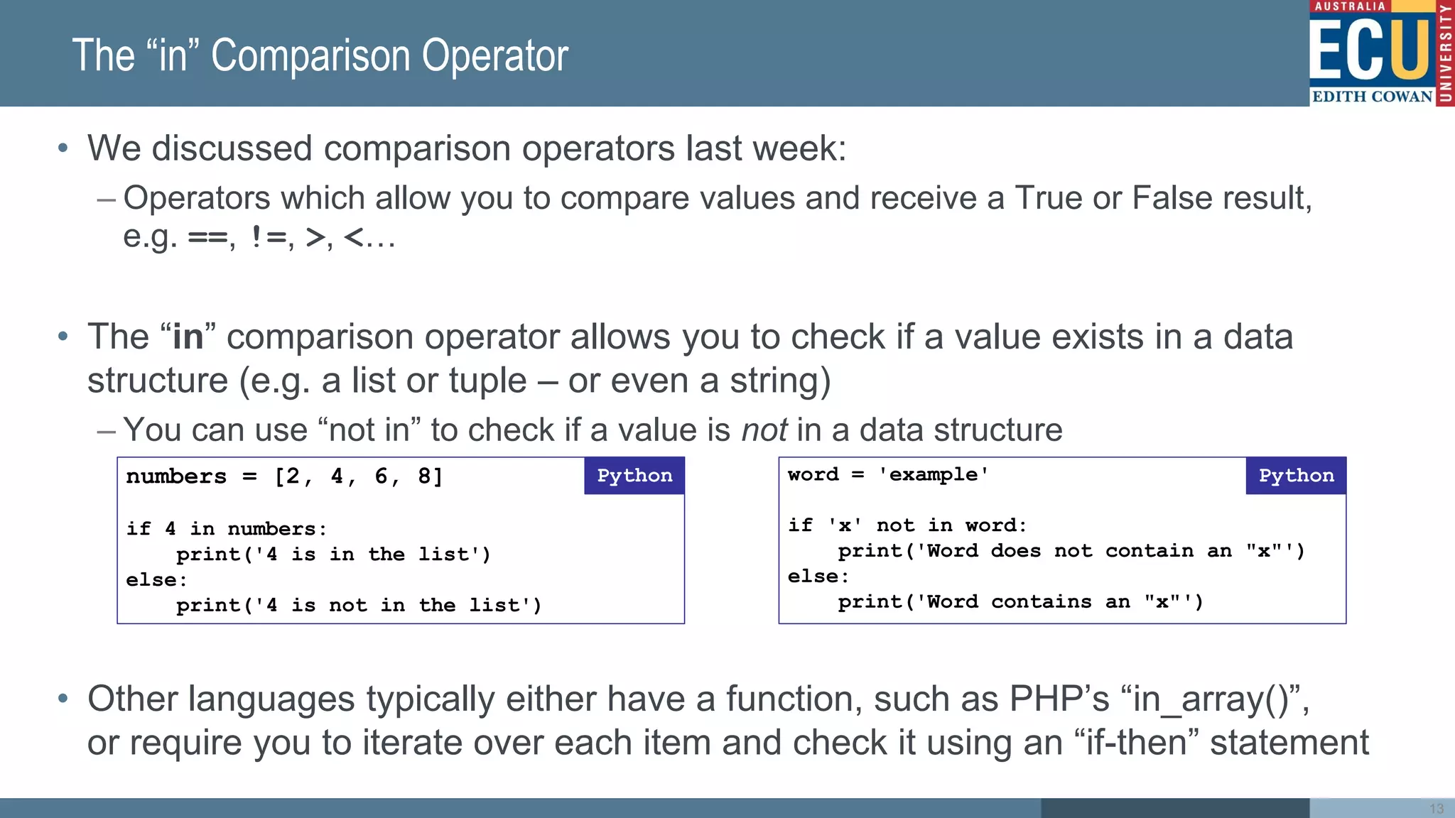 The “in” Comparison Operator
• We discussed comparison operators last week:
– Operators which allow you to compare values and receive a True or False result,
e.g. ==, !=, >, <…
• The “in” comparison operator allows you to check if a value exists in a data
structure (e.g. a list or tuple – or even a string)
– You can use “not in” to check if a value is not in a data structure
• Other languages typically either have a function, such as PHP’s “in_array()”,
or require you to iterate over each item and check it using an “if-then” statement
word = 'example'
if 'x' not in word:
print('Word does not contain an "x"')
else:
print('Word contains an "x"')
Python
numbers = [2, 4, 6, 8]
if 4 in numbers:
print('4 is in the list')
else:
print('4 is not in the list')
Python
13
 