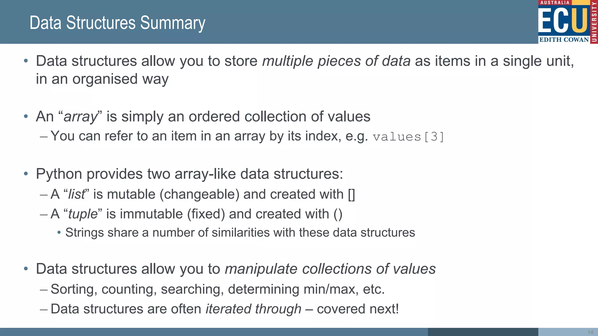 Data Structures Summary
• Data structures allow you to store multiple pieces of data as items in a single unit,
in an organised way
• An “array” is simply an ordered collection of values
– You can refer to an item in an array by its index, e.g. values[3]
• Python provides two array-like data structures:
– A “list” is mutable (changeable) and created with []
– A “tuple” is immutable (fixed) and created with ()
• Strings share a number of similarities with these data structures
• Data structures allow you to manipulate collections of values
– Sorting, counting, searching, determining min/max, etc.
– Data structures are often iterated through – covered next!
14
 