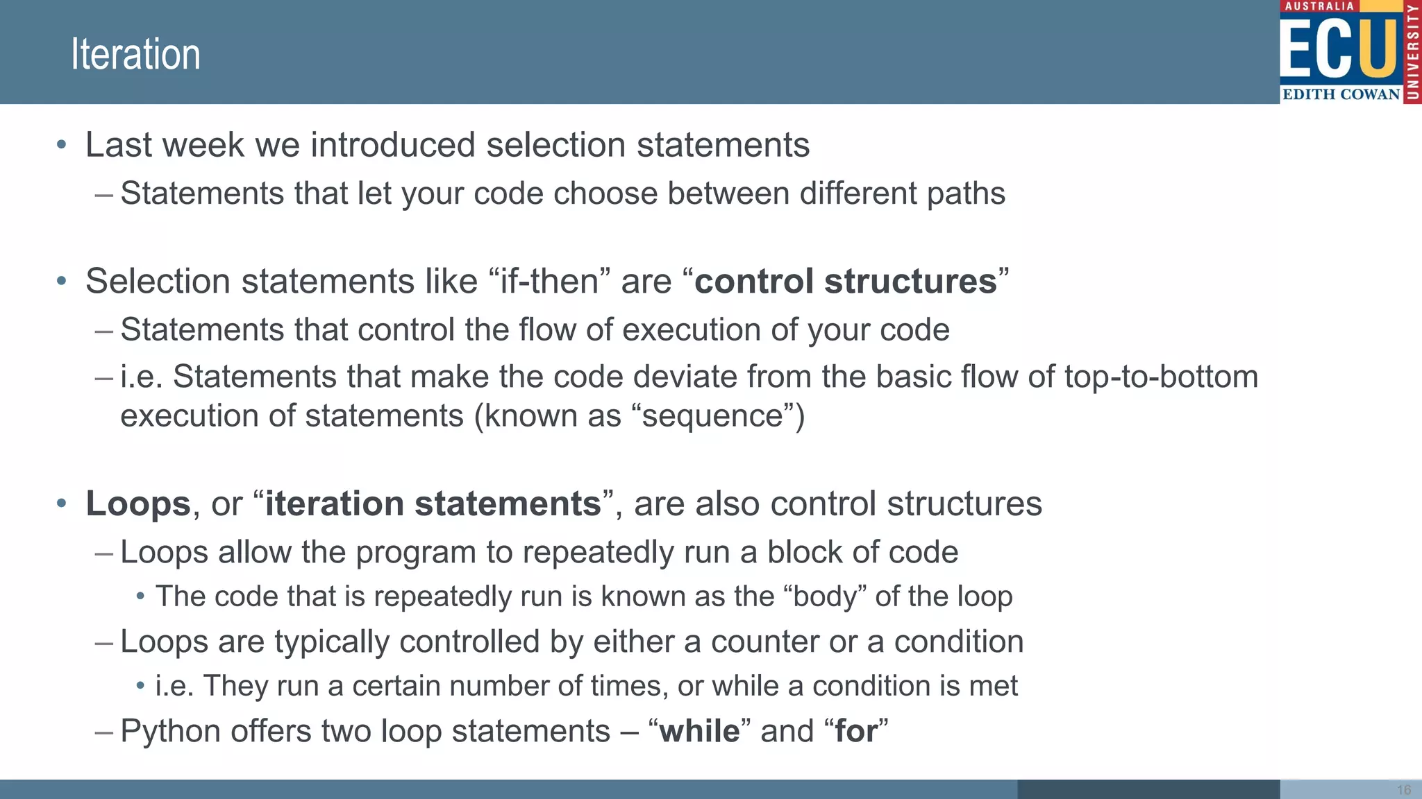 Iteration
• Last week we introduced selection statements
– Statements that let your code choose between different paths
• Selection statements like “if-then” are “control structures”
– Statements that control the flow of execution of your code
– i.e. Statements that make the code deviate from the basic flow of top-to-bottom
execution of statements (known as “sequence”)
• Loops, or “iteration statements”, are also control structures
– Loops allow the program to repeatedly run a block of code
• The code that is repeatedly run is known as the “body” of the loop
– Loops are typically controlled by either a counter or a condition
• i.e. They run a certain number of times, or while a condition is met
– Python offers two loop statements – “while” and “for”
16
 
