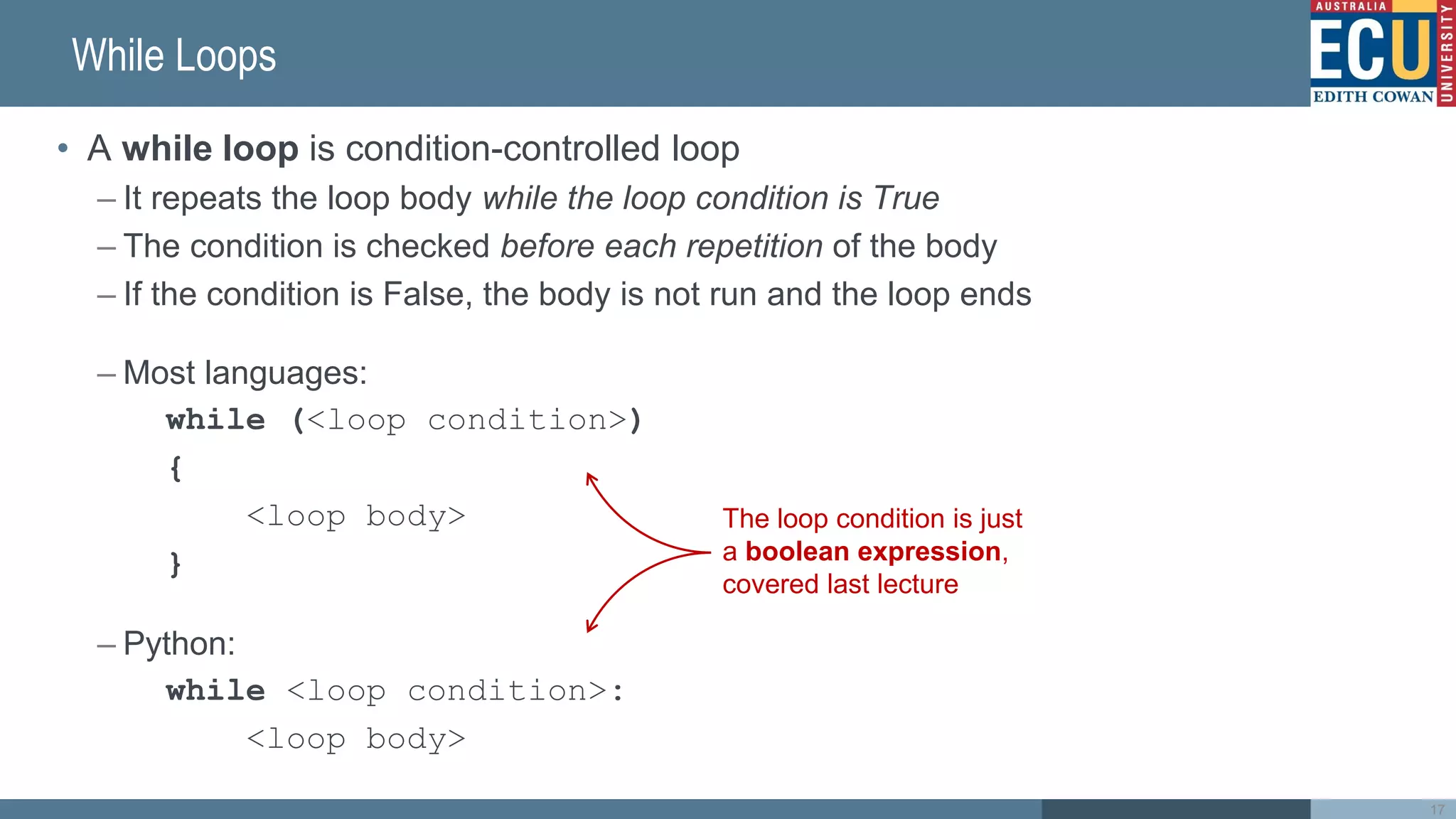 While Loops
• A while loop is condition-controlled loop
– It repeats the loop body while the loop condition is True
– The condition is checked before each repetition of the body
– If the condition is False, the body is not run and the loop ends
– Most languages:
while (<loop condition>)
{
<loop body>
}
– Python:
while <loop condition>:
<loop body>
The loop condition is just
a boolean expression,
covered last lecture
17
 