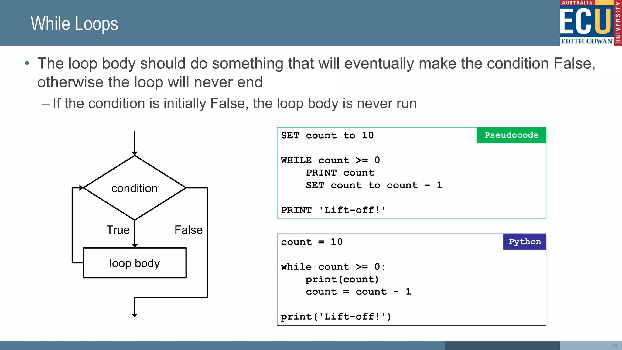 While Loops
• The loop body should do something that will eventually make the condition False,
otherwise the loop will never end
– If the condition is initially False, the loop body is never run
SET count to 10
WHILE count >= 0
PRINT count
SET count to count – 1
PRINT 'Lift-off!'
Pseudocode
condition
True False
loop body
count = 10
while count >= 0:
print(count)
count = count - 1
print('Lift-off!')
Python
18
 