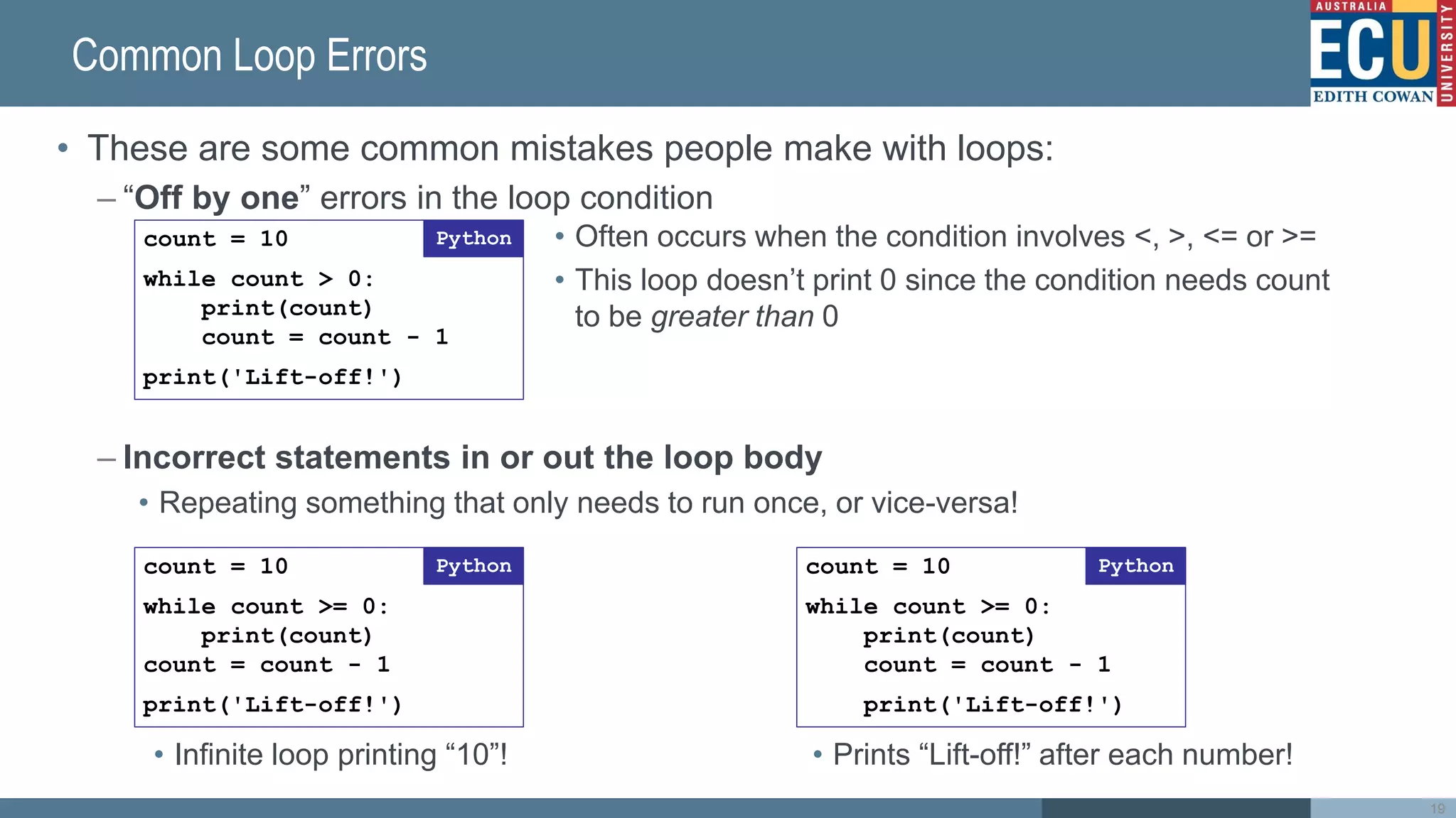 Common Loop Errors
• These are some common mistakes people make with loops:
– “Off by one” errors in the loop condition
– Incorrect statements in or out the loop body
• Repeating something that only needs to run once, or vice-versa!
19
count = 10
while count > 0:
print(count)
count = count - 1
print('Lift-off!')
Python • Often occurs when the condition involves <, >, <= or >=
• This loop doesn’t print 0 since the condition needs count
to be greater than 0
count = 10
while count >= 0:
print(count)
count = count - 1
print('Lift-off!')
Python count = 10
while count >= 0:
print(count)
count = count - 1
print('Lift-off!')
Python
• Infinite loop printing “10”! • Prints “Lift-off!” after each number!
 