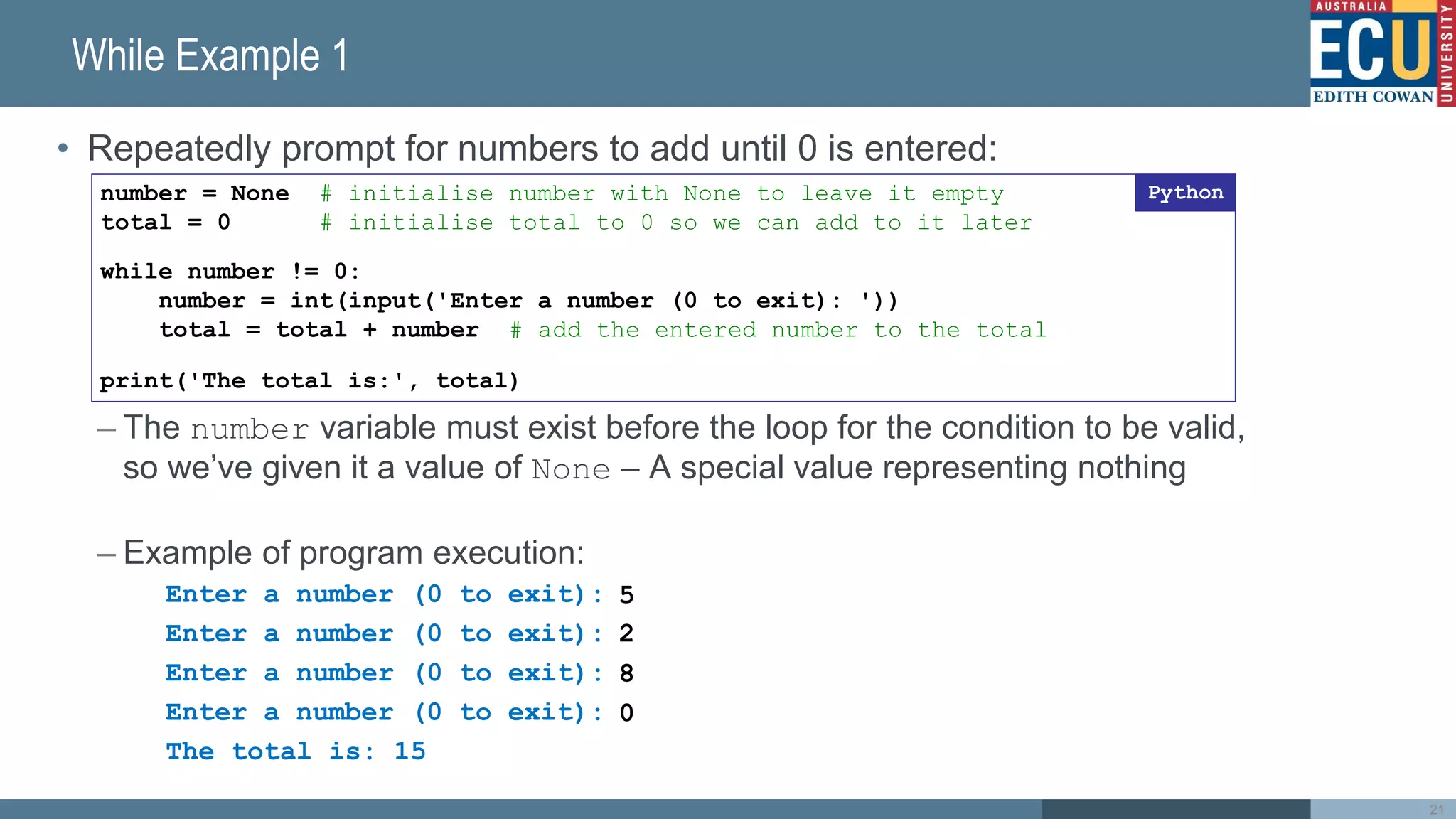 While Example 1
• Repeatedly prompt for numbers to add until 0 is entered:
– The number variable must exist before the loop for the condition to be valid,
so we’ve given it a value of None – A special value representing nothing
– Example of program execution:
Enter a number (0 to exit):
Enter a number (0 to exit):
Enter a number (0 to exit):
Enter a number (0 to exit):
The total is: 15
21
number = None # initialise number with None to leave it empty
total = 0 # initialise total to 0 so we can add to it later
while number != 0:
number = int(input('Enter a number (0 to exit): '))
total = total + number # add the entered number to the total
print('The total is:', total)
Python
5
2
8
0
 