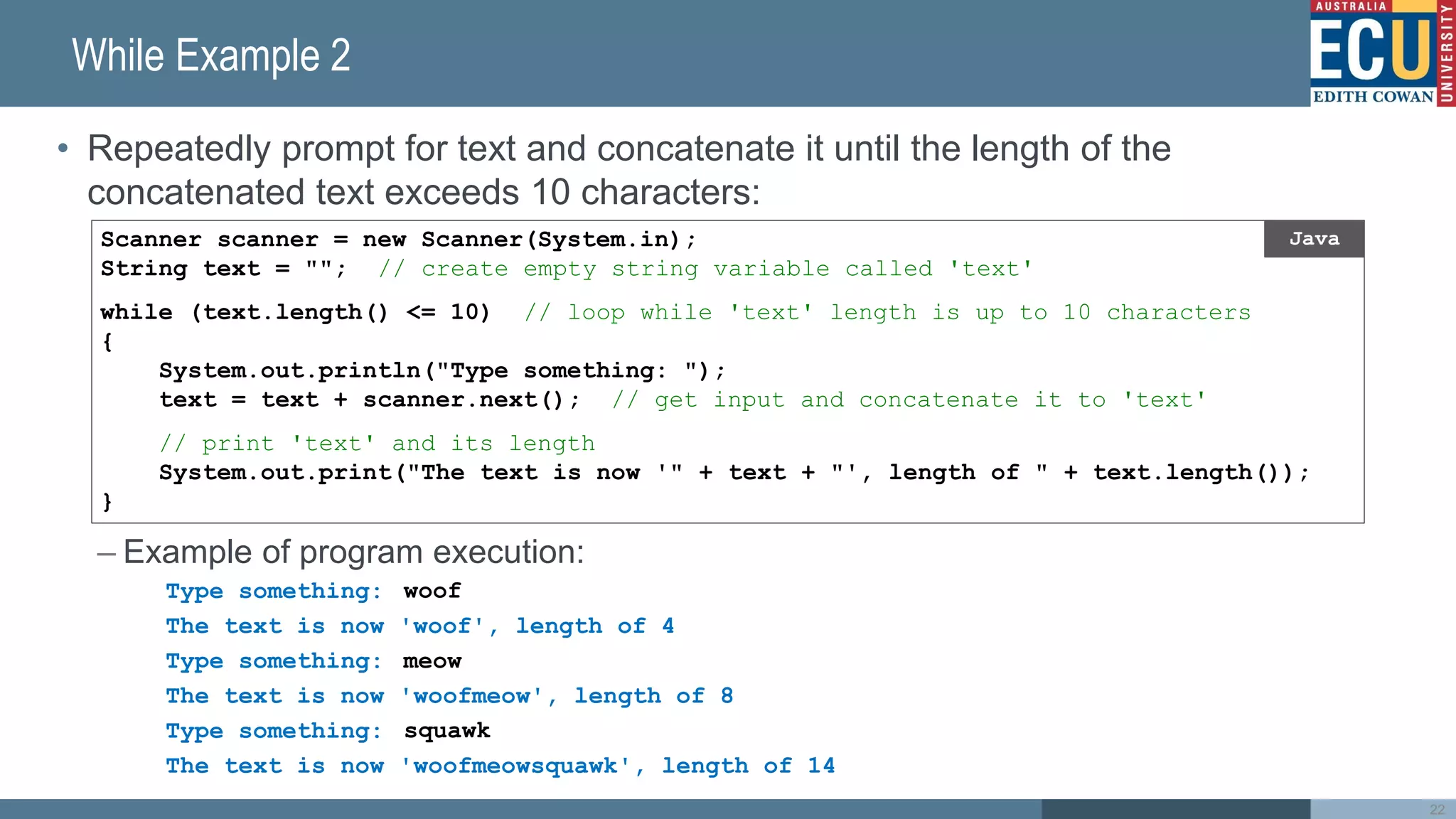 While Example 2
• Repeatedly prompt for text and concatenate it until the length of the
concatenated text exceeds 10 characters:
– Example of program execution:
Type something:
The text is now 'woof', length of 4
Type something:
The text is now 'woofmeow', length of 8
Type something:
The text is now 'woofmeowsquawk', length of 14
22
Scanner scanner = new Scanner(System.in);
String text = ""; // create empty string variable called 'text'
while (text.length() <= 10) // loop while 'text' length is up to 10 characters
{
System.out.println("Type something: ");
text = text + scanner.next(); // get input and concatenate it to 'text'
// print 'text' and its length
System.out.print("The text is now '" + text + "', length of " + text.length());
}
Java
woof
meow
squawk
 