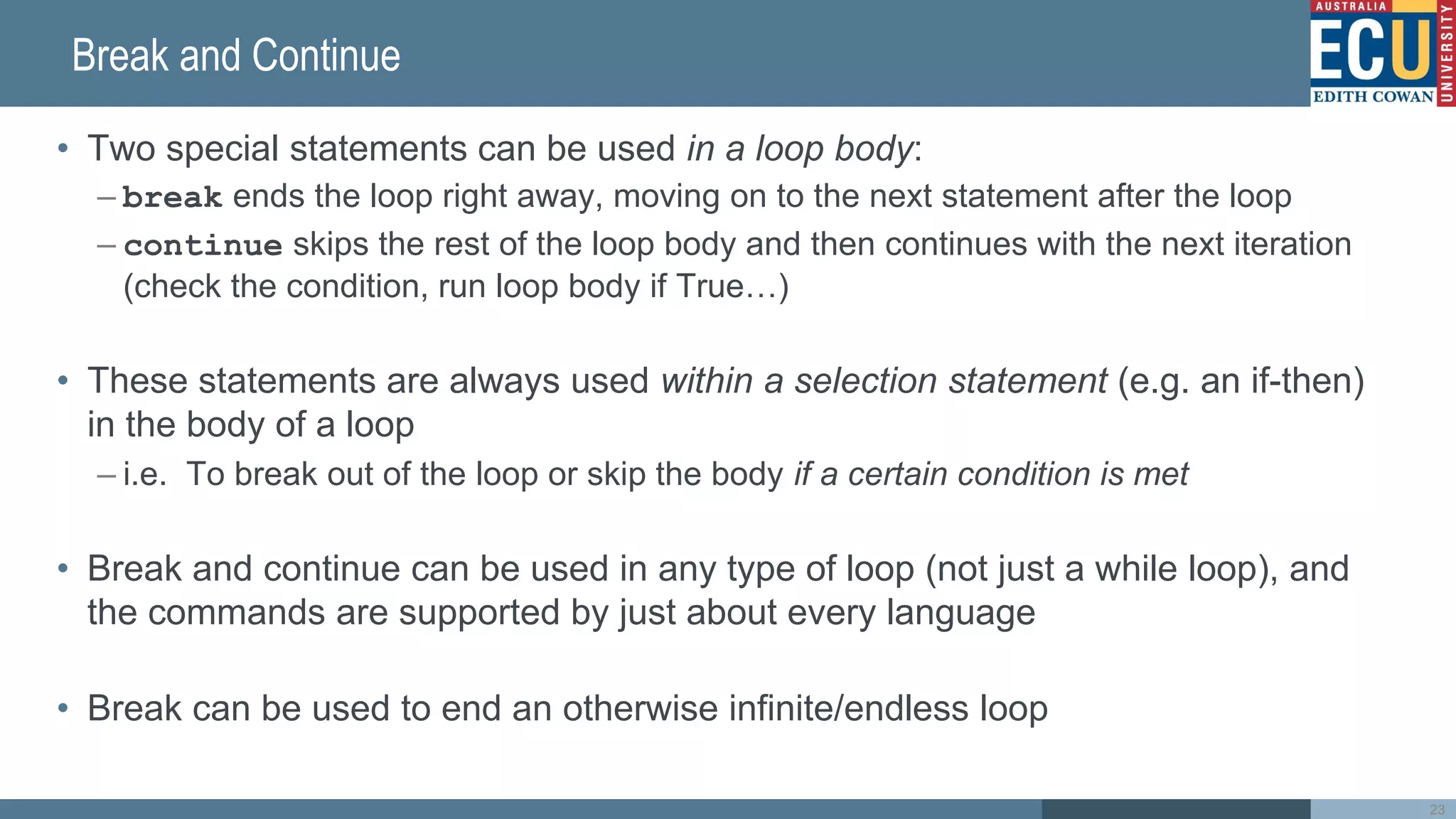 Break and Continue
• Two special statements can be used in a loop body:
– break ends the loop right away, moving on to the next statement after the loop
– continue skips the rest of the loop body and then continues with the next iteration
(check the condition, run loop body if True…)
• These statements are always used within a selection statement (e.g. an if-then)
in the body of a loop
– i.e. To break out of the loop or skip the body if a certain condition is met
• Break and continue can be used in any type of loop (not just a while loop), and
the commands are supported by just about every language
• Break can be used to end an otherwise infinite/endless loop
23
 
