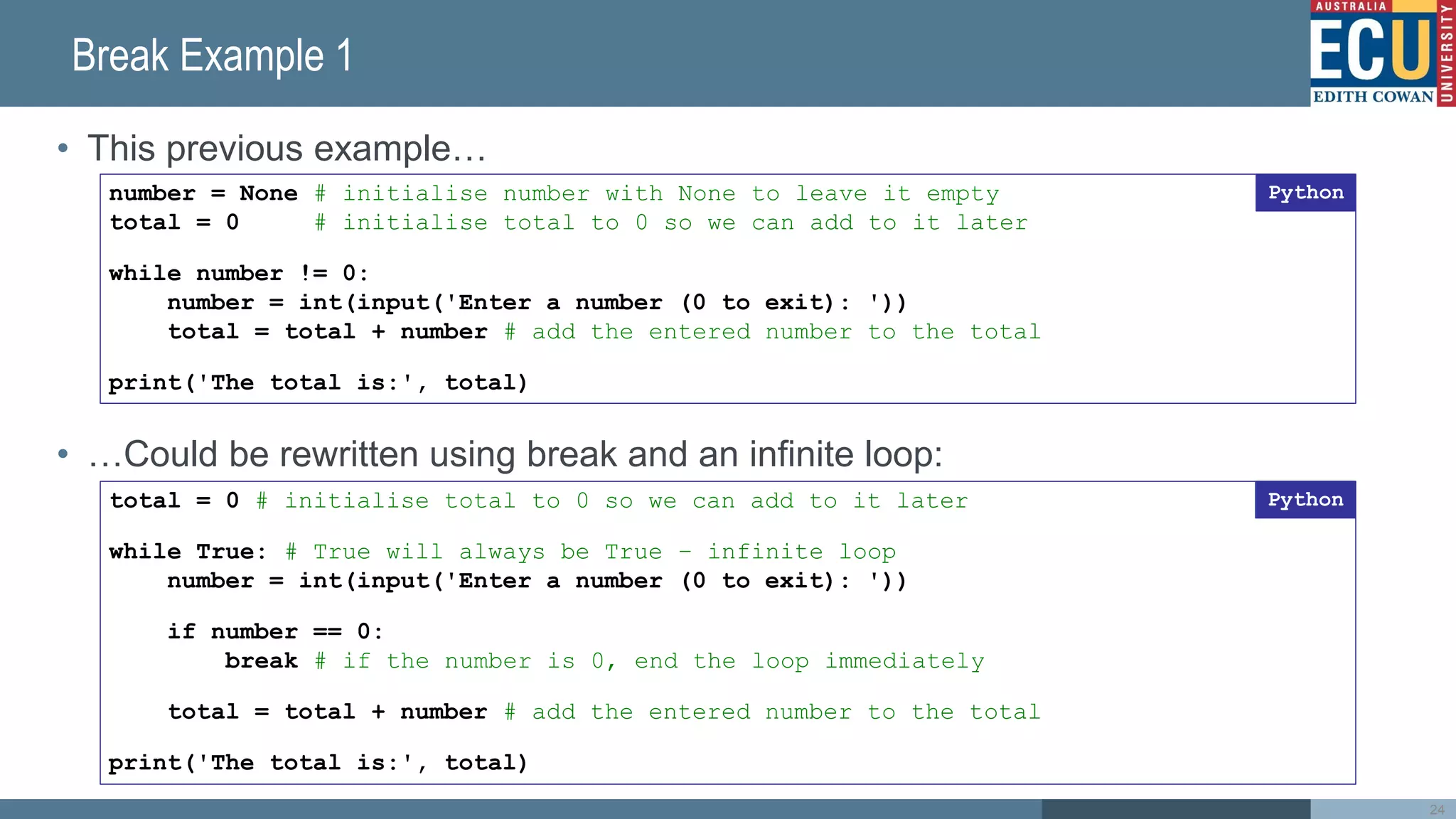 Break Example 1
• This previous example…
• …Could be rewritten using break and an infinite loop:
24
number = None # initialise number with None to leave it empty
total = 0 # initialise total to 0 so we can add to it later
while number != 0:
number = int(input('Enter a number (0 to exit): '))
total = total + number # add the entered number to the total
print('The total is:', total)
Python
total = 0 # initialise total to 0 so we can add to it later
while True: # True will always be True – infinite loop
number = int(input('Enter a number (0 to exit): '))
if number == 0:
break # if the number is 0, end the loop immediately
total = total + number # add the entered number to the total
print('The total is:', total)
Python
 