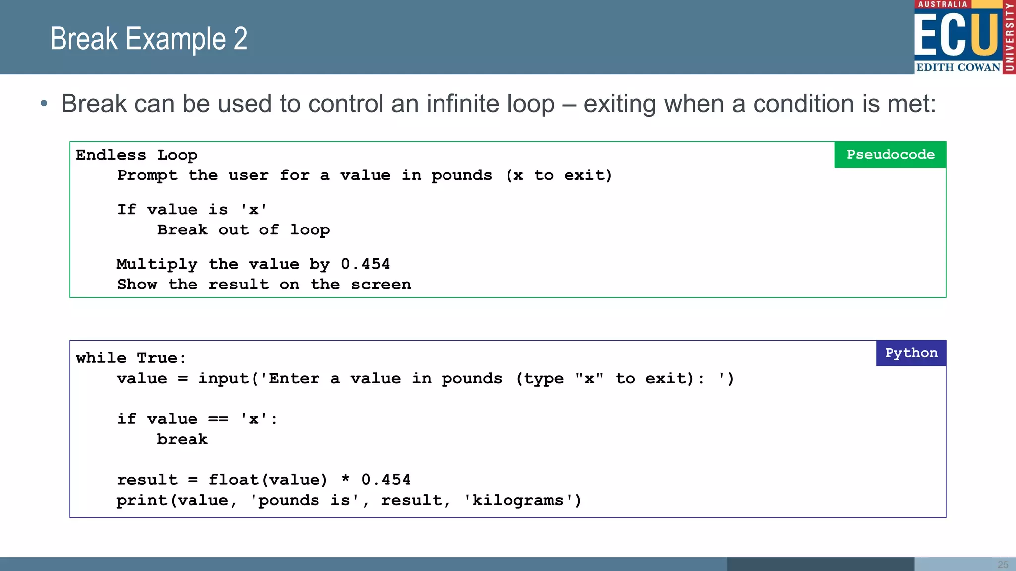 Break Example 2
• Break can be used to control an infinite loop – exiting when a condition is met:
25
while True:
value = input('Enter a value in pounds (type "x" to exit): ')
if value == 'x':
break
result = float(value) * 0.454
print(value, 'pounds is', result, 'kilograms')
Python
Endless Loop
Prompt the user for a value in pounds (x to exit)
If value is 'x'
Break out of loop
Multiply the value by 0.454
Show the result on the screen
Pseudocode
 