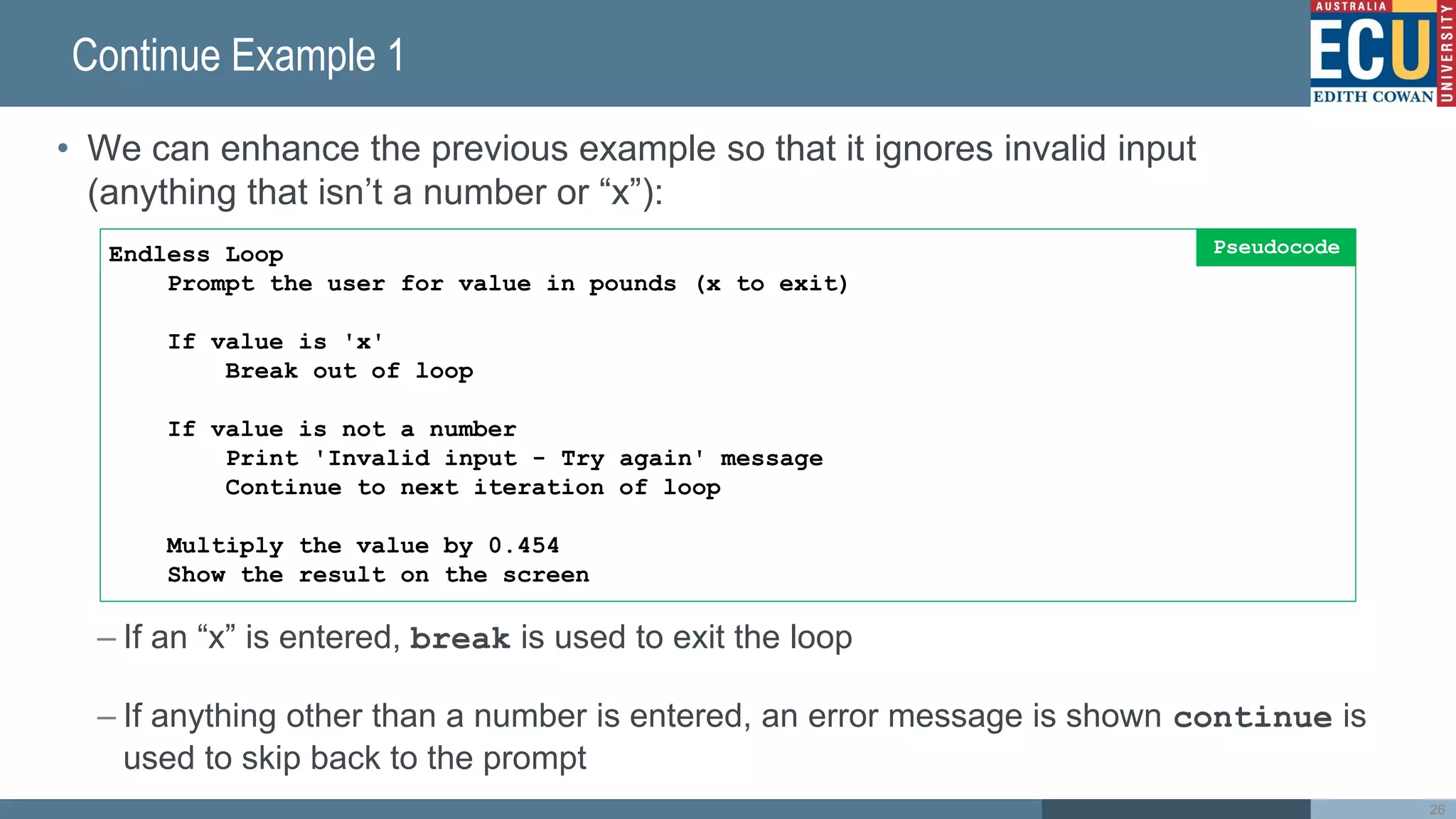 Continue Example 1
• We can enhance the previous example so that it ignores invalid input
(anything that isn’t a number or “x”):
– If an “x” is entered, break is used to exit the loop
– If anything other than a number is entered, an error message is shown continue is
used to skip back to the prompt
26
Endless Loop
Prompt the user for value in pounds (x to exit)
If value is 'x'
Break out of loop
If value is not a number
Print 'Invalid input - Try again' message
Continue to next iteration of loop
Multiply the value by 0.454
Show the result on the screen
Pseudocode
 