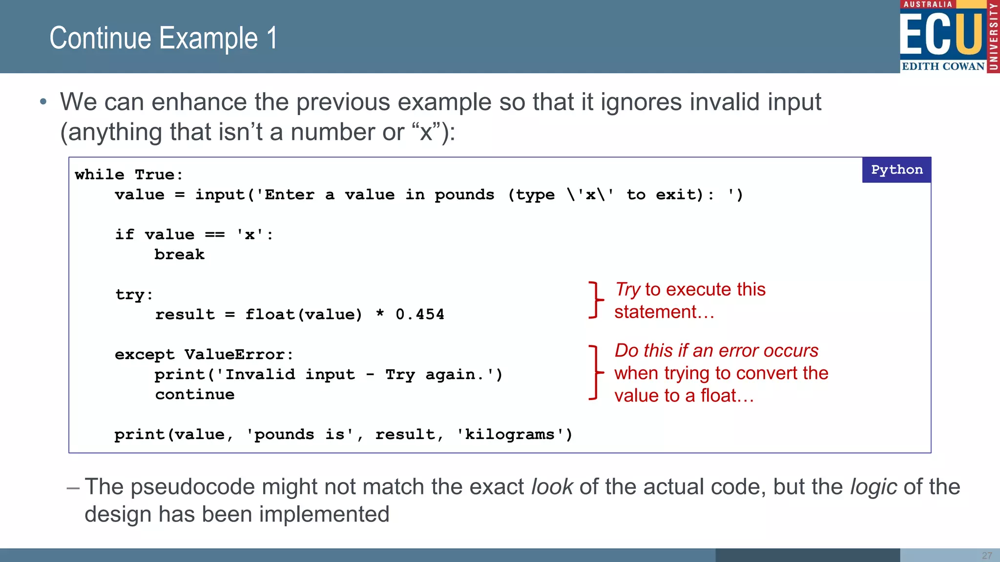 Continue Example 1
• We can enhance the previous example so that it ignores invalid input
(anything that isn’t a number or “x”):
– The pseudocode might not match the exact look of the actual code, but the logic of the
design has been implemented
27
while True:
value = input('Enter a value in pounds (type 'x' to exit): ')
if value == 'x':
break
try:
result = float(value) * 0.454
except ValueError:
print('Invalid input - Try again.')
continue
print(value, 'pounds is', result, 'kilograms')
Python
Try to execute this
statement…
Do this if an error occurs
when trying to convert the
value to a float…
 