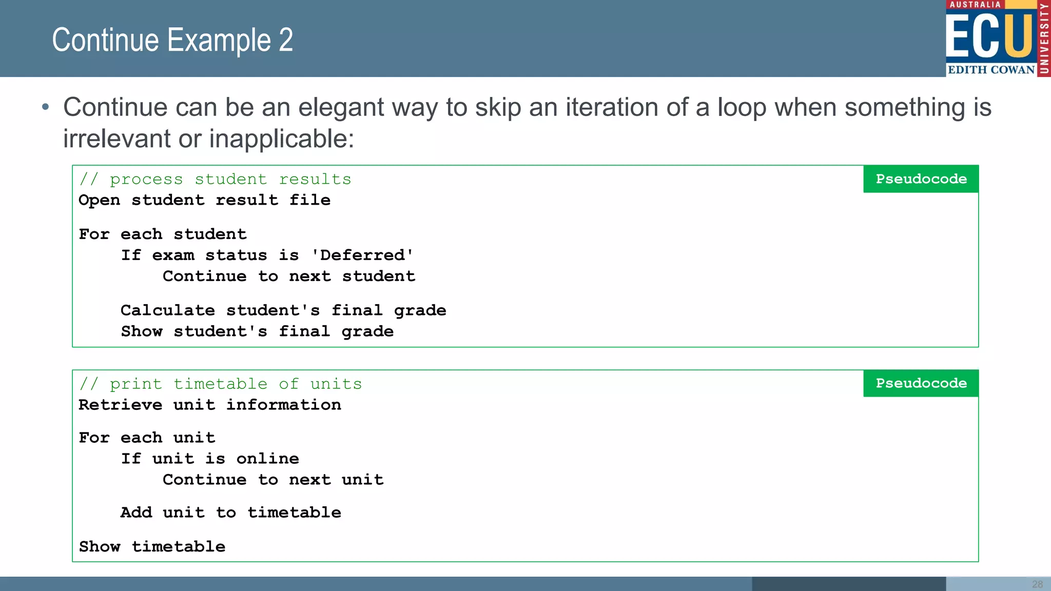 Continue Example 2
• Continue can be an elegant way to skip an iteration of a loop when something is
irrelevant or inapplicable:
28
// process student results
Open student result file
For each student
If exam status is 'Deferred'
Continue to next student
Calculate student's final grade
Show student's final grade
Pseudocode
// print timetable of units
Retrieve unit information
For each unit
If unit is online
Continue to next unit
Add unit to timetable
Show timetable
Pseudocode
 